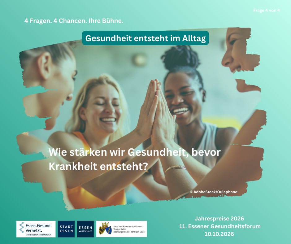 Vier Frauen stehen in einem hellen Raum eng beieinander und legen lächelnd ihre Hände in der Mitte übereinander, als gemeinsames High-Five. Sie wirken fröhlich und motiviert. Links ist eine Frau im Profil zu sehen, mit zusammengebundenen Haaren. Daneben steht eine blonde Frau mit geschlossenen Augen und einem breiten Lächeln. Rechts von ihr eine Frau mit dunkler Haut und hochgebundenen Haaren, die ebenfalls strahlt. Ganz rechts ist eine weitere Frau im Profil erkennbar. Die Stimmung wirkt gemeinschaftlich, aktiv und unterstützend. Das Foto ist von einem grünlichen grafischen Hintergrund eingerahmt. Oben steht: „4 Fragen. 4 Chancen. Ihre Bühne.“ sowie rechts „Frage 4 von 4“. In einem hervorgehobenen Banner steht: „Gesundheit entsteht im Alltag“. Zentral im Bild lautet die Frage: „Wie stärken wir Gesundheit, bevor Krankheit entsteht?“ Unten links sind die Logos von „Essen.Gesund.Vernetzt. – Medizinische Gesellschaft e.V.“, „Stadt Essen“ und „Essen Wirtschaft“ sowie ein Wappen mit dem Hinweis auf die Schirmherrschaft des Oberbürgermeisters der Stadt Essen. Rechts unten steht: „Jahrespreise 2026, 11. Essener Gesundheitsforum, 10.10.2026“.